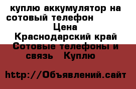 куплю аккумулятор на сотовый телефон texet tm_ 4077 › Цена ­ 500 - Краснодарский край Сотовые телефоны и связь » Куплю   